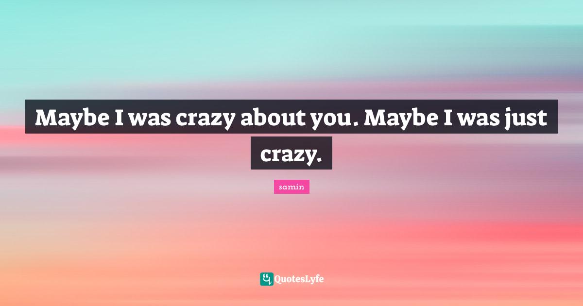 Maybe I was crazy about you. Maybe I was just crazy.