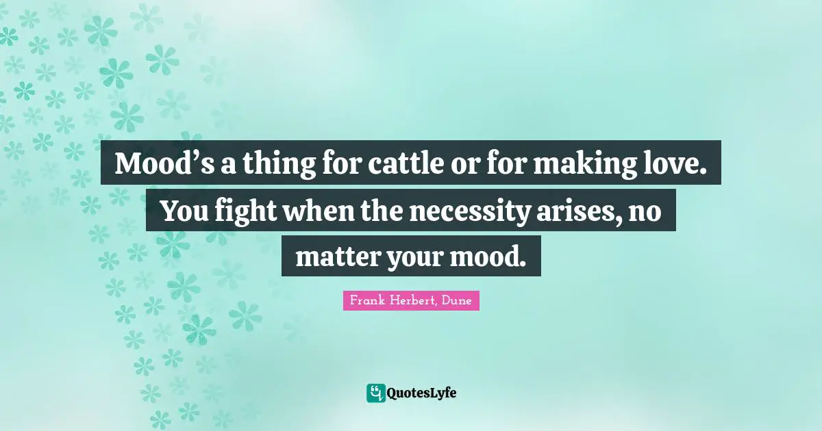 Mood’s a thing for cattle or for making love. You fight when the necessity arises, no matter your mood.