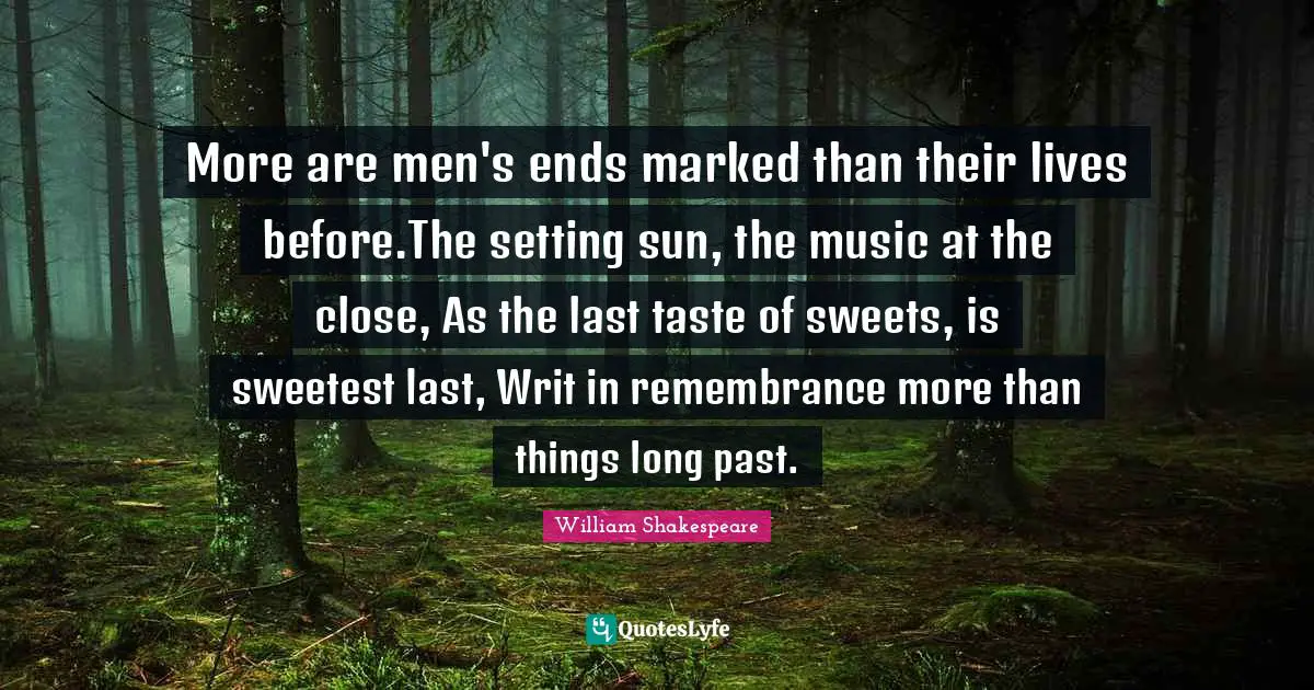 More are men's ends marked than their lives before.The setting sun, the music at the close, As the last taste of sweets, is sweetest last, Writ in remembrance more than things long past.