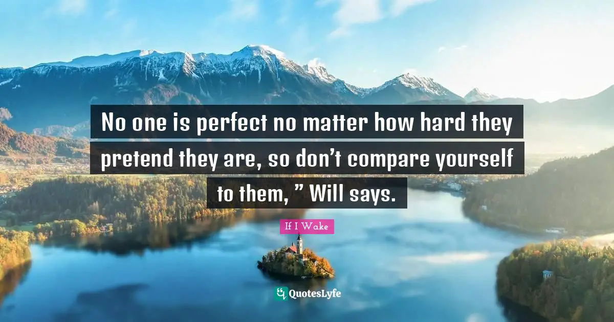 No one is perfect no matter how hard they pretend they are, so don’t compare yourself to them, ” Will says.