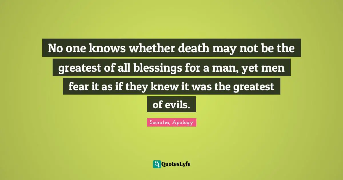 No one knows whether death may not be the greatest of all blessings for a man, yet men fear it as if they knew it was the greatest of evils.