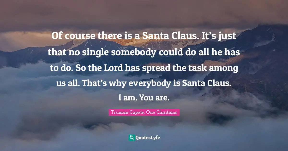 Santa Claus Quotes: "Of course there is a Santa Claus. It’s just that no single somebody could do all he has to do. So the Lord has spread the task among us all. That’s why everybody is Santa Claus. I am. You are."