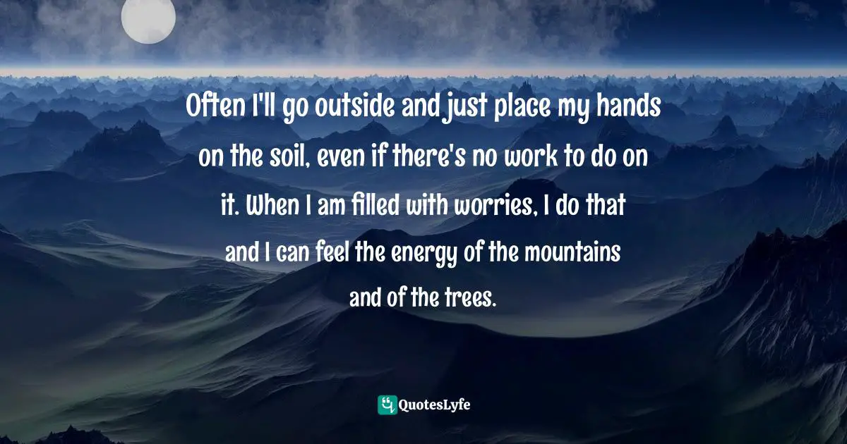 Often I'll go outside and just place my hands on the soil, even if there's no work to do on it. When I am filled with worries, I do that and I can feel the energy of the mountains and of the trees.