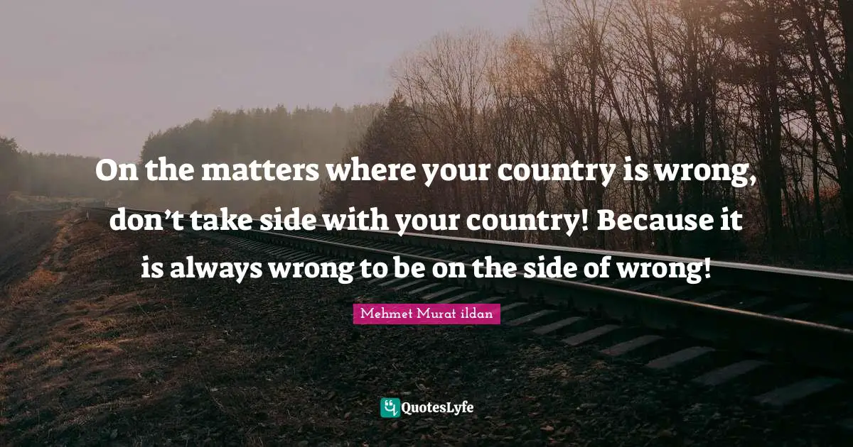 On the matters where your country is wrong, don’t take side with your country! Because it is always wrong to be on the side of wrong!