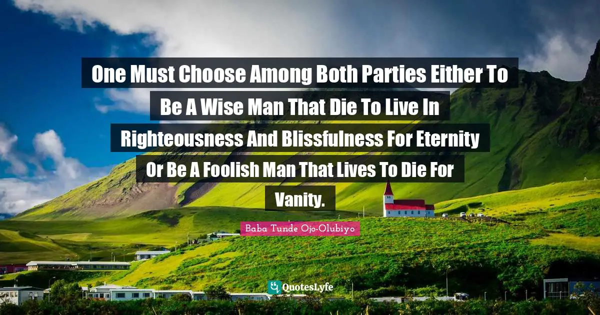 One Must Choose Among Both Parties Either To Be A Wise Man That Die To Live In Righteousness And Blissfulness For Eternity Or Be A Foolish Man That Lives To Die For Vanity.