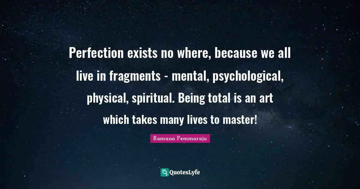 Perfection exists no where, because we all live in fragments - mental, psychological, physical, spiritual. Being total is an art which takes many lives to master!