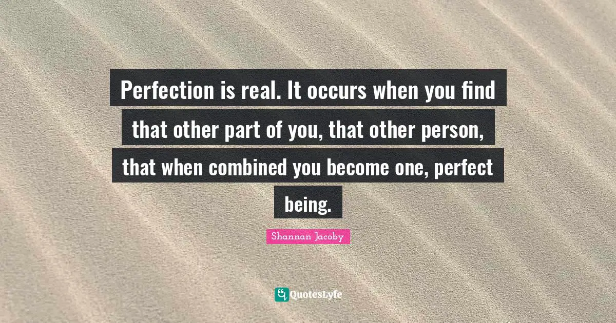 Perfection is real. It occurs when you find that other part of you, that other person, that when combined you become one, perfect being.