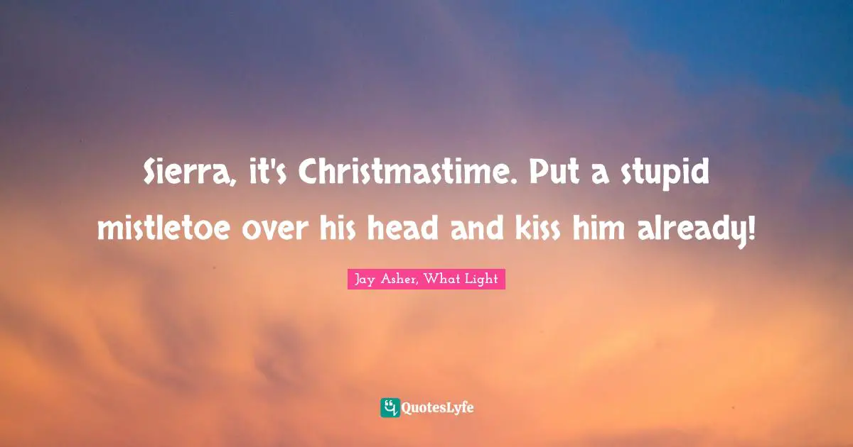 Sierra, it's Christmastime. Put a stupid mistletoe over his head and kiss him already!