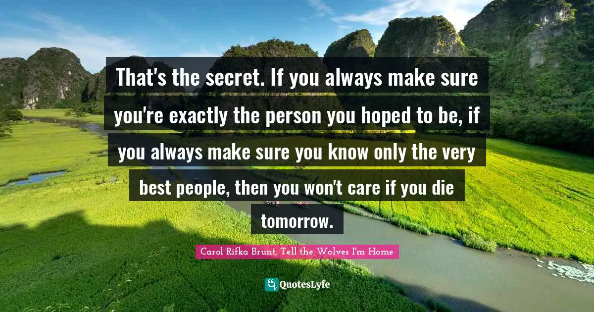 That's the secret. If you always make sure you're exactly the person you hoped to be, if you always make sure you know only the very best people, then you won't care if you die tomorrow.