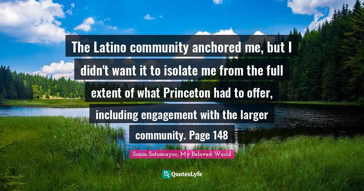 The Latino community anchored me, but I didn't want it to isolate me from the full extent of what Princeton had to offer, including engagement with the larger community. Page 148