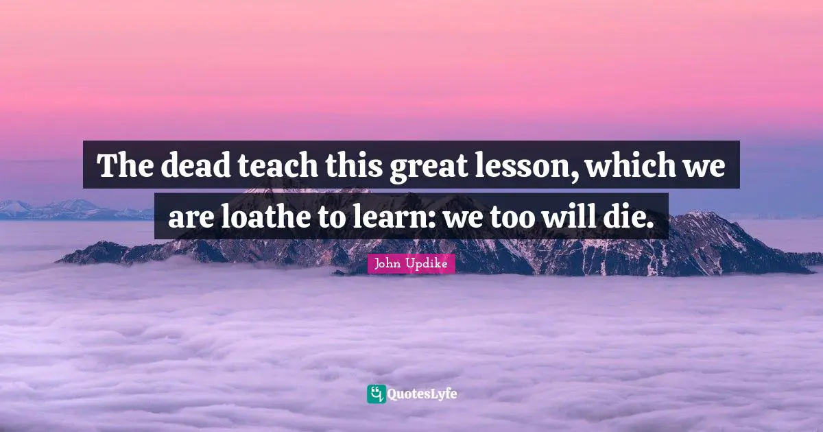 The dead teach this great lesson, which we are loathe to learn: we too will die.