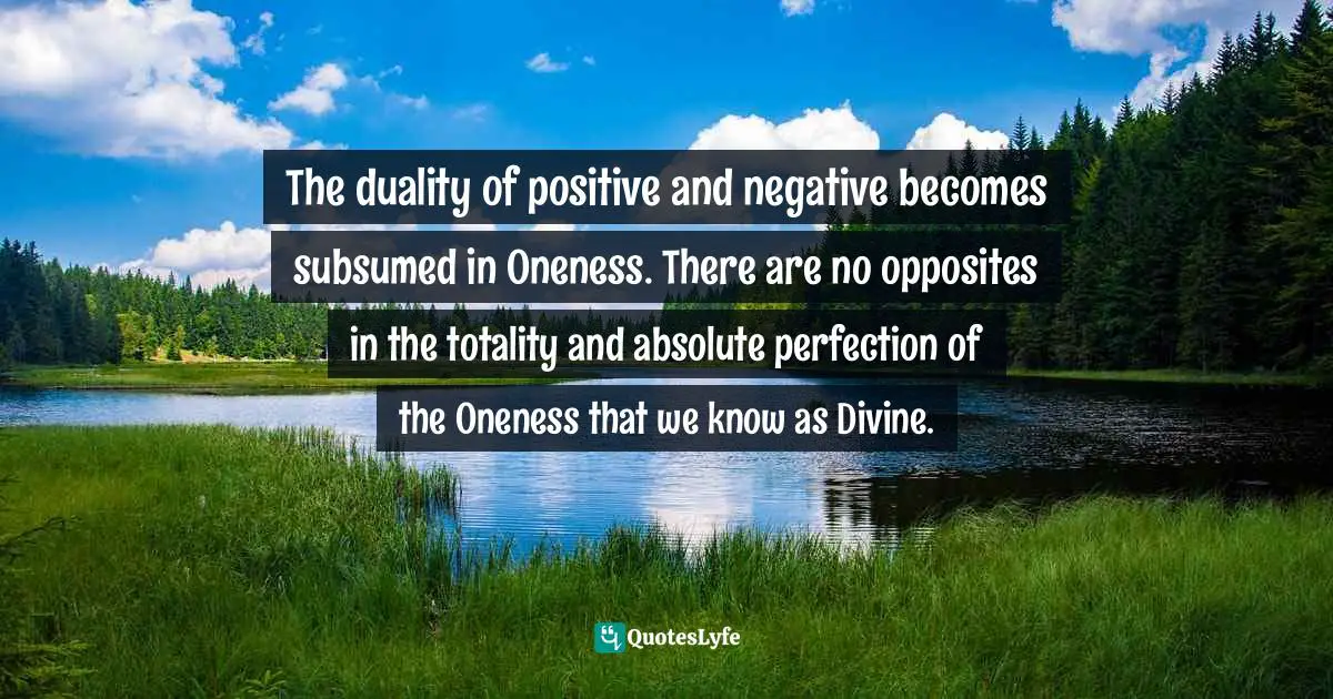 The duality of positive and negative becomes subsumed in Oneness. There are no opposites in the totality and absolute perfection of the Oneness that we know as Divine.