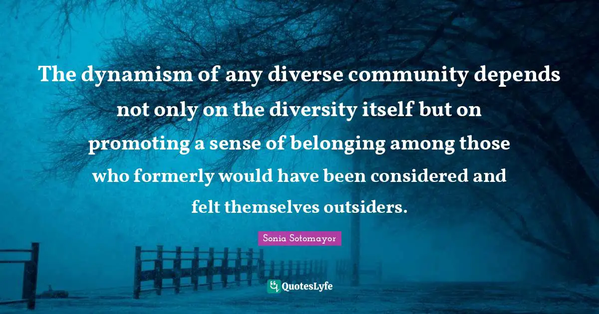 Sonia Sotomayor Quotes: "The dynamism of any diverse community depends not only on the diversity itself but on promoting a sense of belonging among those who formerly would have been considered and felt themselves outsiders."