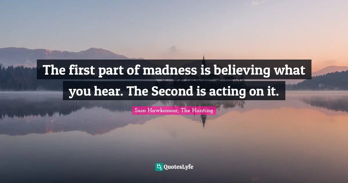 The first part of madness is believing what you hear. The Second is acting on it.