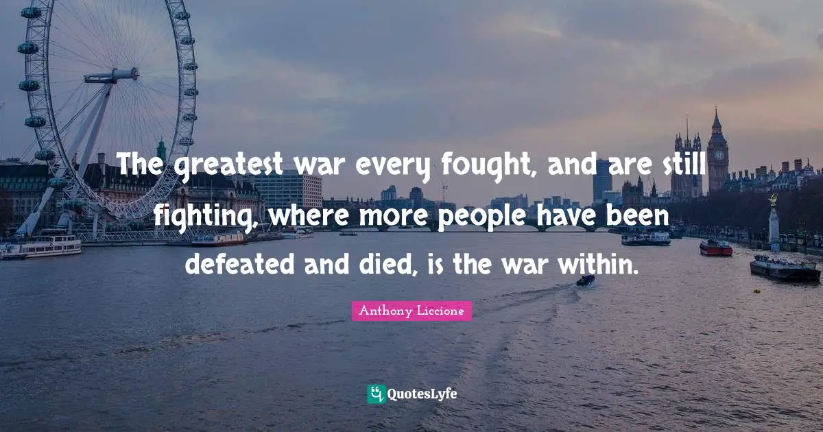 The greatest war every fought, and are still fighting, where more people have been defeated and died, is the war within.