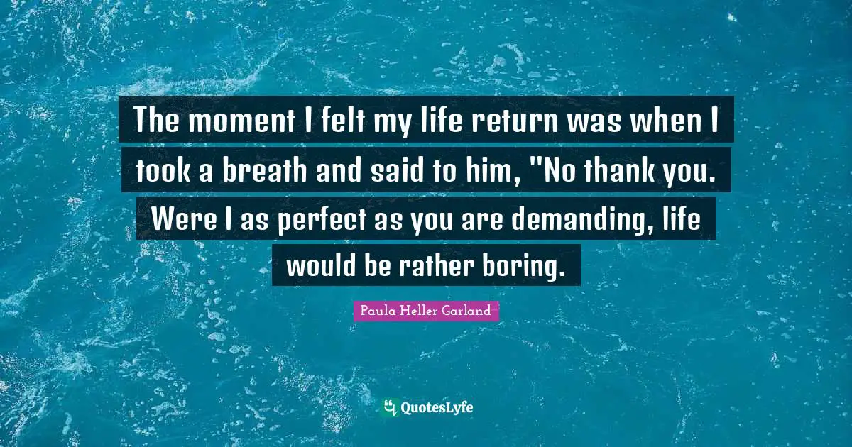 The moment I felt my life return was when I took a breath and said to him, "No thank you. Were I as perfect as you are demanding, life would be rather boring.