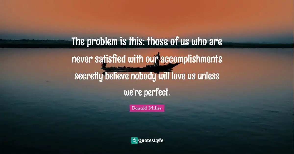 The problem is this: those of us who are never satisfied with our accomplishments secretly believe nobody will love us unless we’re perfect.