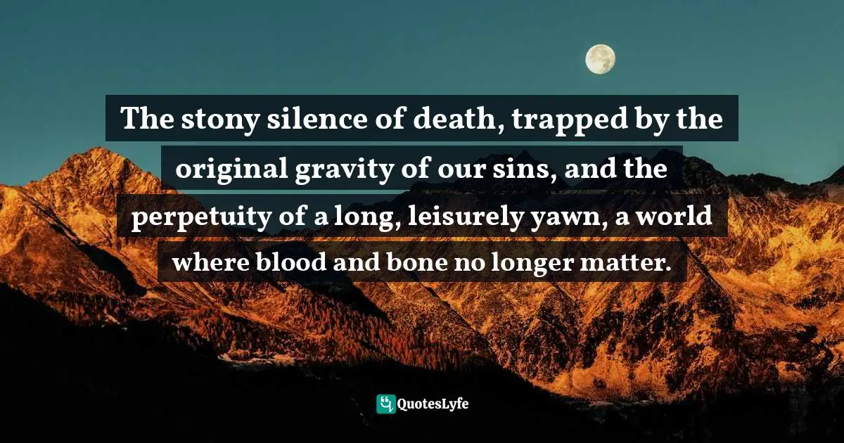 The stony silence of death, trapped by the original gravity of our sins, and the perpetuity of a long, leisurely yawn, a world where blood and bone no longer matter.