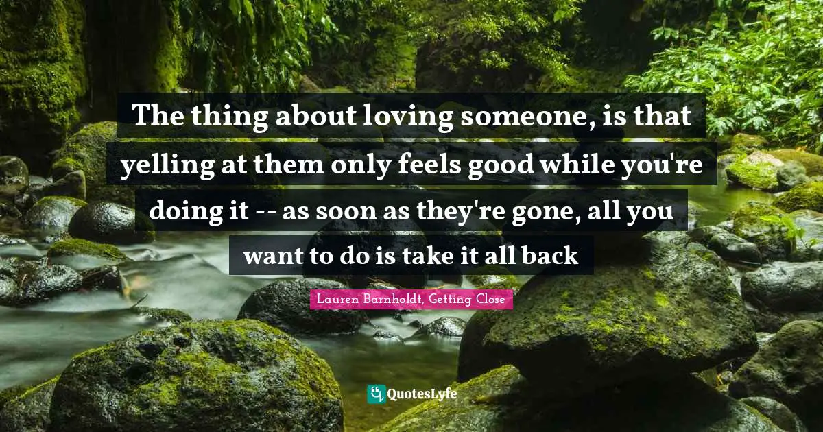 Couples Quotes: "The thing about loving someone, is that yelling at them only feels good while you're doing it -- as soon as they're gone, all you want to do is take it all back"