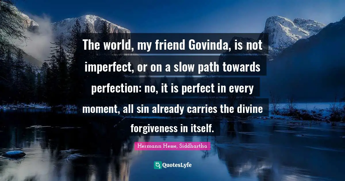 The world, my friend Govinda, is not imperfect, or on a slow path towards perfection: no, it is perfect in every moment, all sin already carries the divine forgiveness in itself.