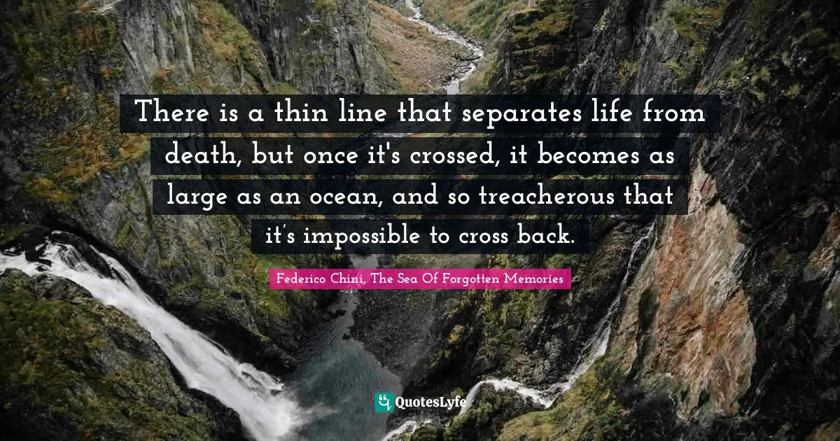 There is a thin line that separates life from death, but once it's crossed, it becomes as large as an ocean, and so treacherous that it’s impossible to cross back.