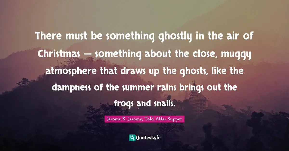 Jerome K. Jerome Quotes: "There must be something ghostly in the air of Christmas — something about the close, muggy atmosphere that draws up the ghosts, like the dampness of the summer rains brings out the frogs and snails."
