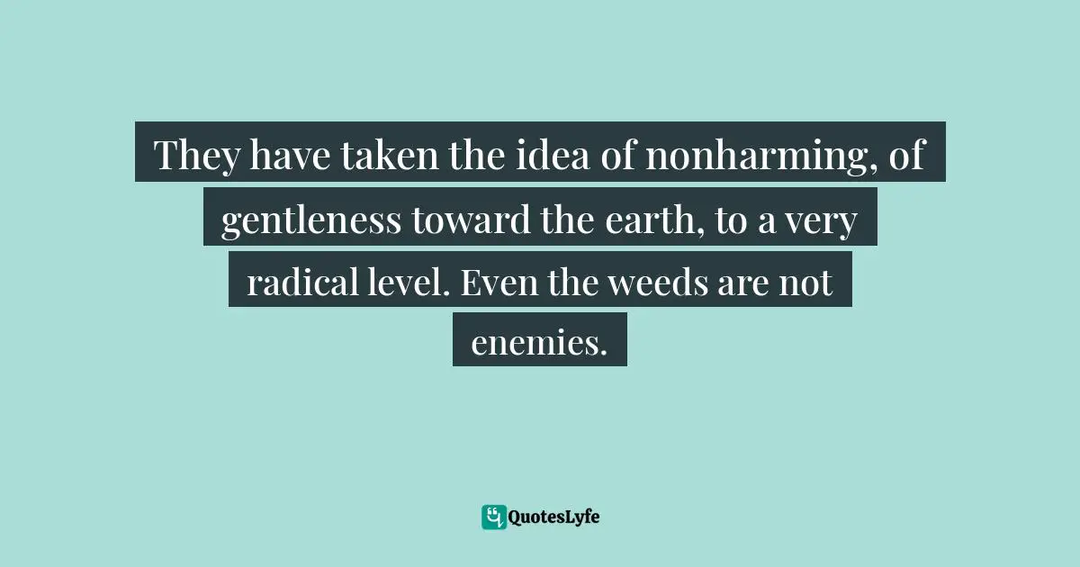 They have taken the idea of nonharming, of gentleness toward the earth, to a very radical level. Even the weeds are not enemies.