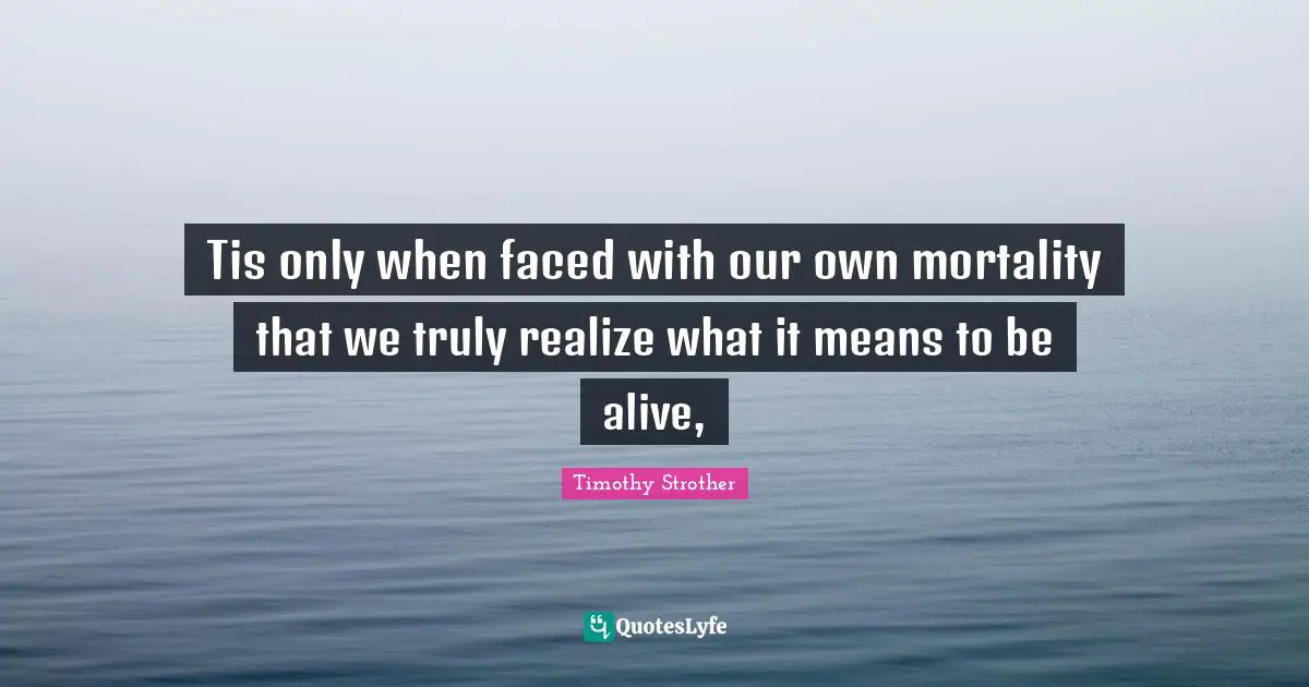 Living In The Moment Quotes: "Tis only when faced with our own mortality that we truly realize what it means to be alive, "