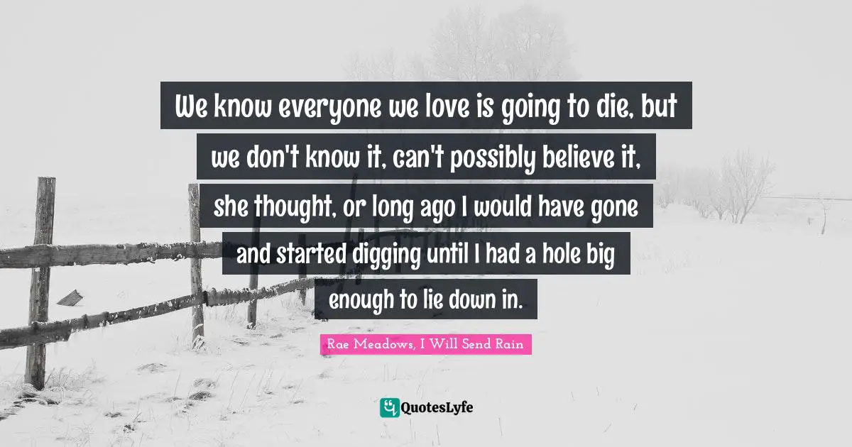 We know everyone we love is going to die, but we don't know it, can't possibly believe it, she thought, or long ago I would have gone and started digging until I had a hole big enough to lie down in.