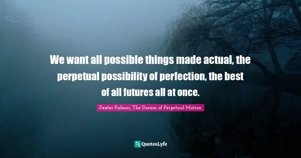 We want all possible things made actual, the perpetual possibility of perfection, the best of all futures all at once.