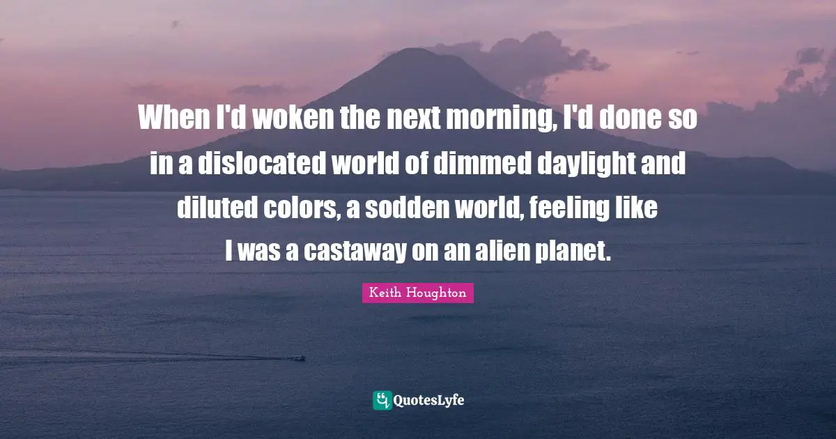 When I'd woken the next morning, I'd done so in a dislocated world of dimmed daylight and diluted colors, a sodden world, feeling like I was a castaway on an alien planet.