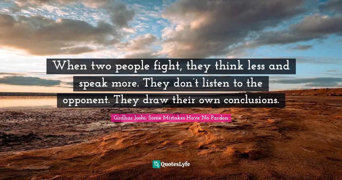 When two people fight, they think less and speak more. They don’t listen to the opponent. They draw their own conclusions.