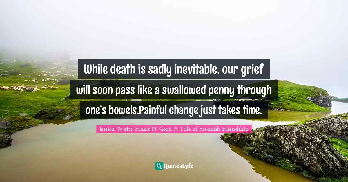 While death is sadly inevitable, our grief will soon pass like a swallowed penny through one’s bowels.Painful change just takes time.