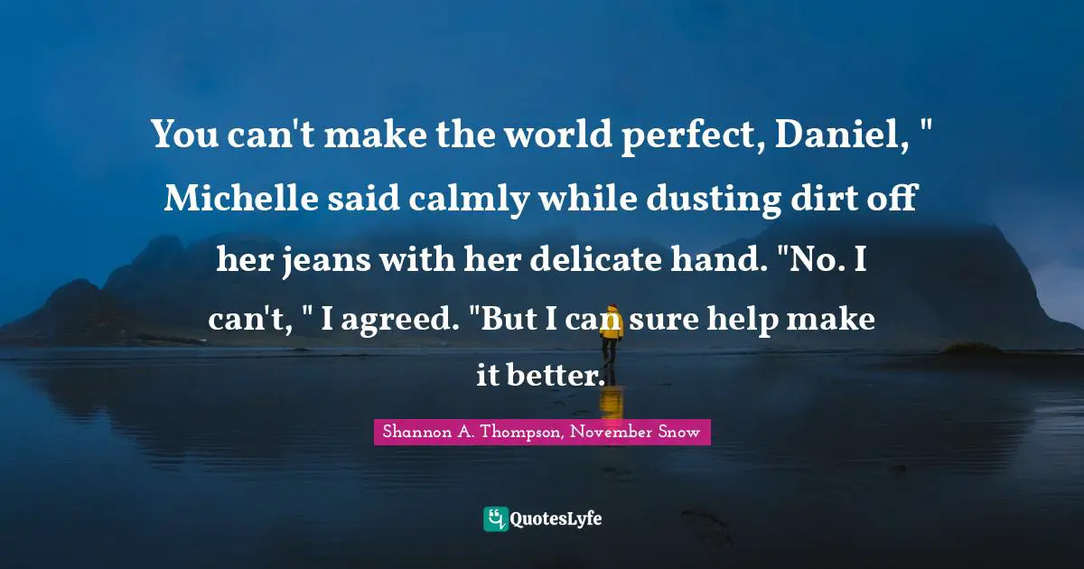 You can't make the world perfect, Daniel, " Michelle said calmly while dusting dirt off her jeans with her delicate hand. "No. I can't, " I agreed. "But I can sure help make it better.