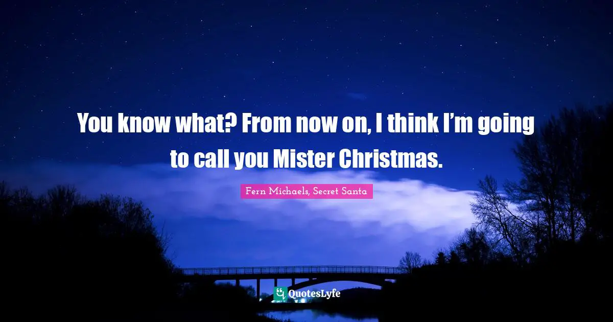 You know what? From now on, I think I’m going to call you Mister Christmas.