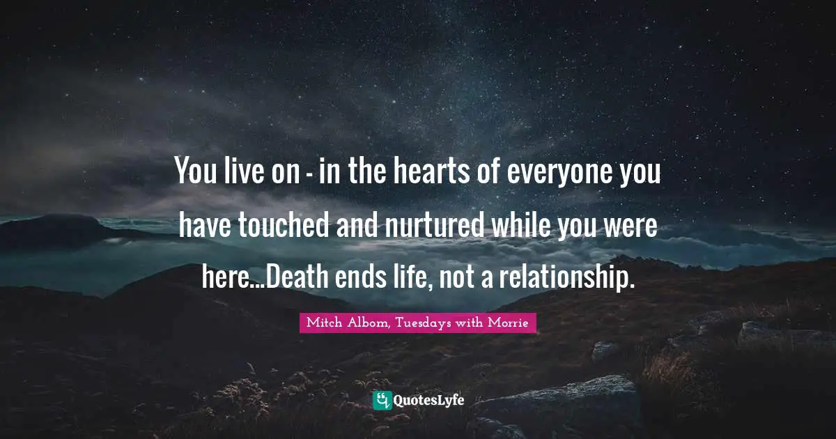 You live on - in the hearts of everyone you have touched and nurtured while you were here...Death ends life, not a relationship.