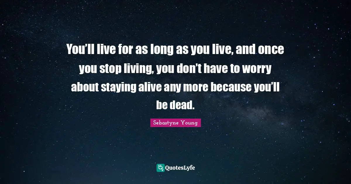 You’ll live for as long as you live, and once you stop living, you don’t have to worry about staying alive any more because you’ll be dead.