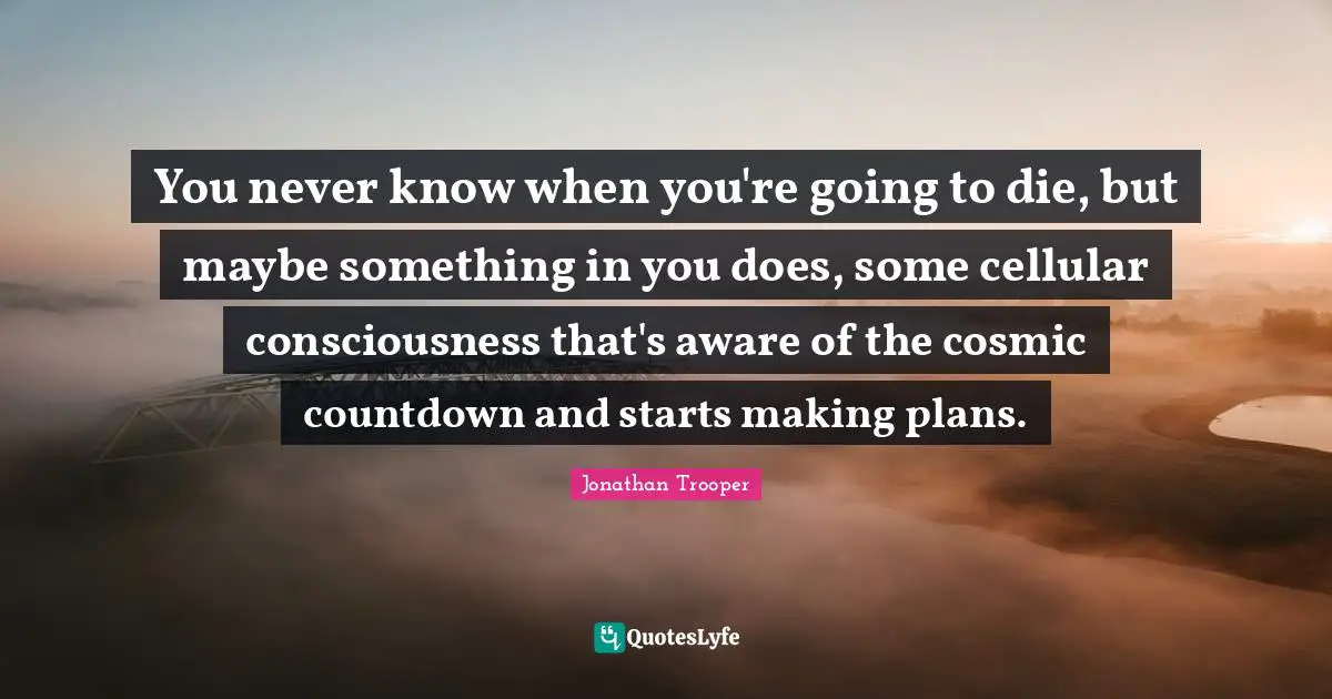 You never know when you're going to die, but maybe something in you does, some cellular consciousness that's aware of the cosmic countdown and starts making plans.