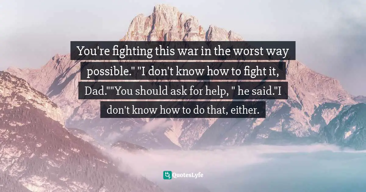 You're fighting this war in the worst way possible." "I don't know how to fight it, Dad.""You should ask for help, " he said."I don't know how to do that, either.