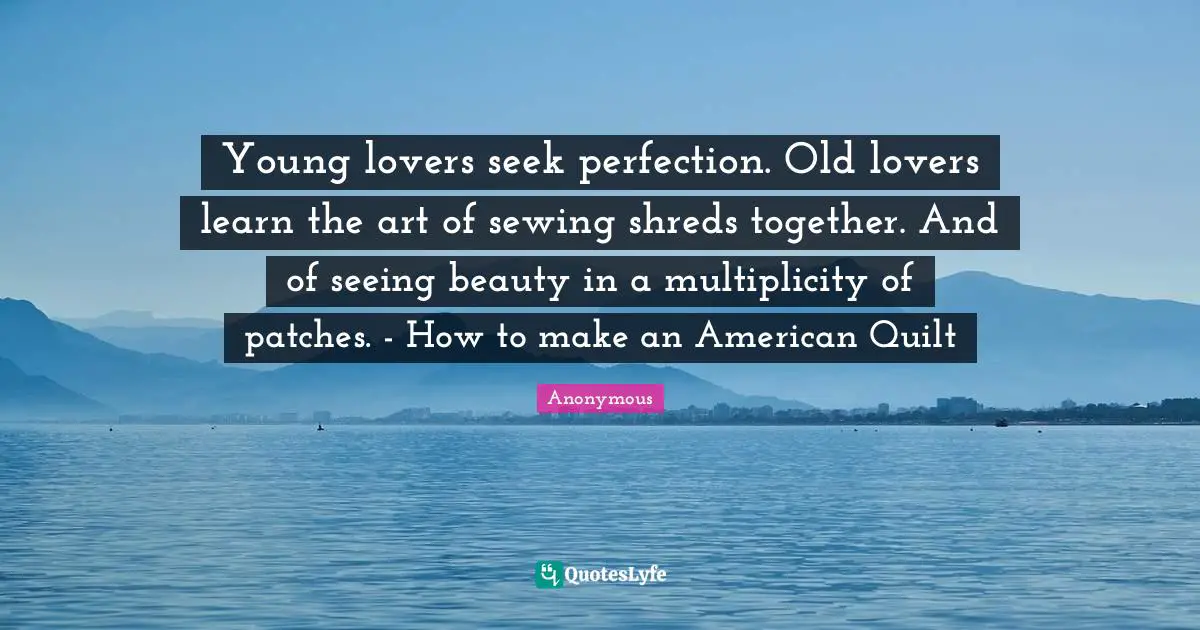Young lovers seek perfection. Old lovers learn the art of sewing shreds together. And of seeing beauty in a multiplicity of patches. - How to make an American Quilt