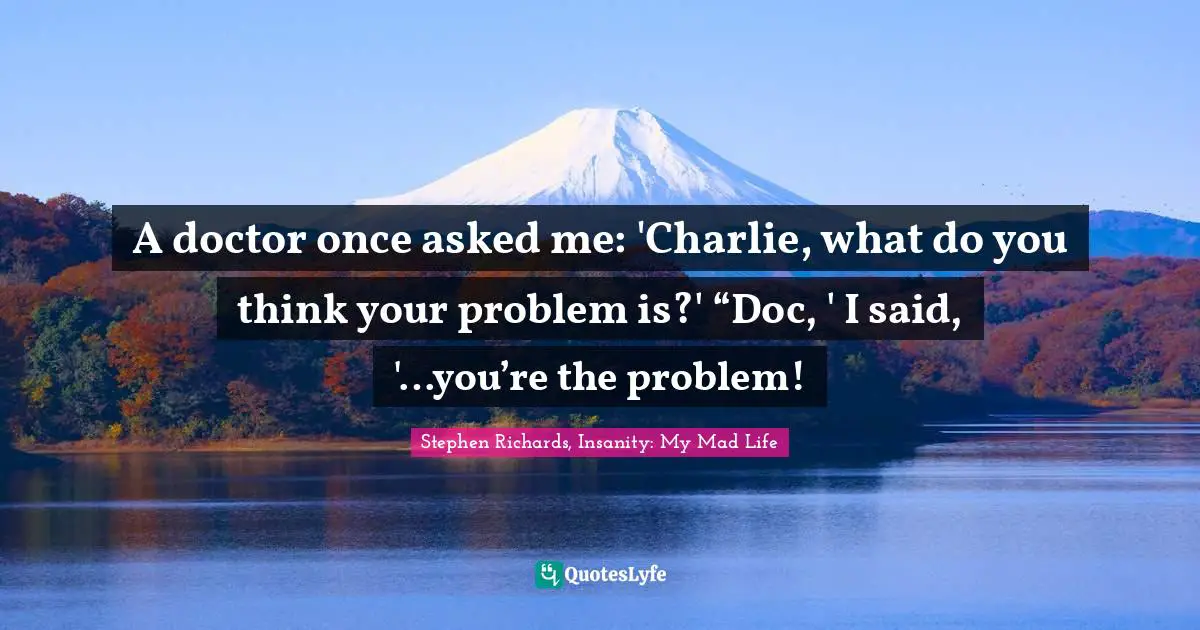 A doctor once asked me: 'Charlie, what do you think your problem is?' “Doc, ' I said, '…you’re the problem!