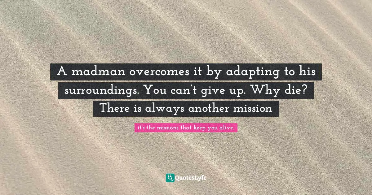 A madman overcomes it by adapting to his surroundings. You can’t give up. Why die? There is always another mission