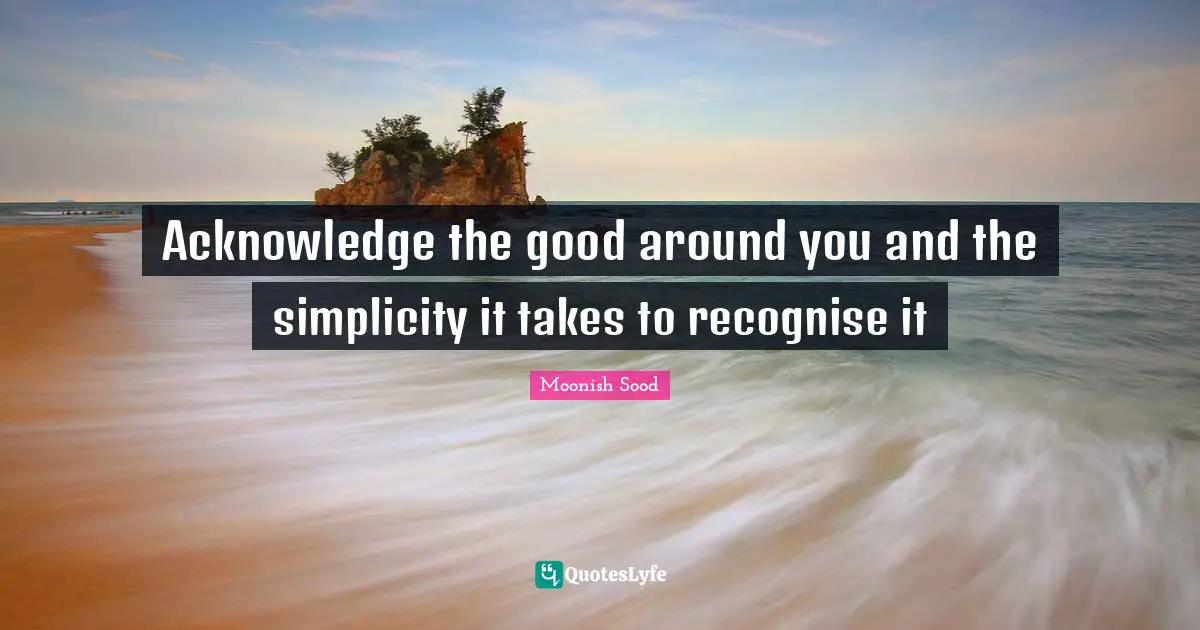 Acknowledge the good around you and the simplicity it takes to recognise it
