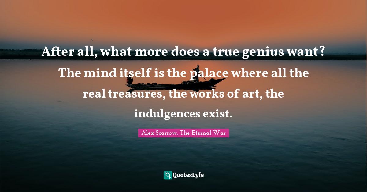 After all, what more does a true genius want? The mind itself is the palace where all the real treasures, the works of art, the indulgences exist.