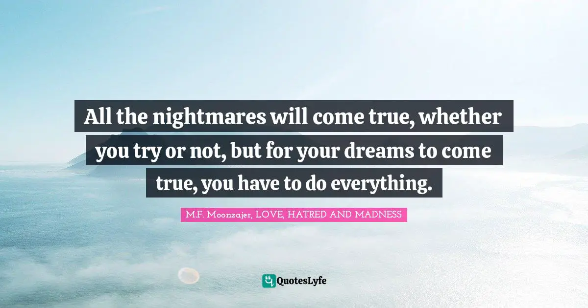 All the nightmares will come true, whether you try or not, but for your dreams to come true, you have to do everything.