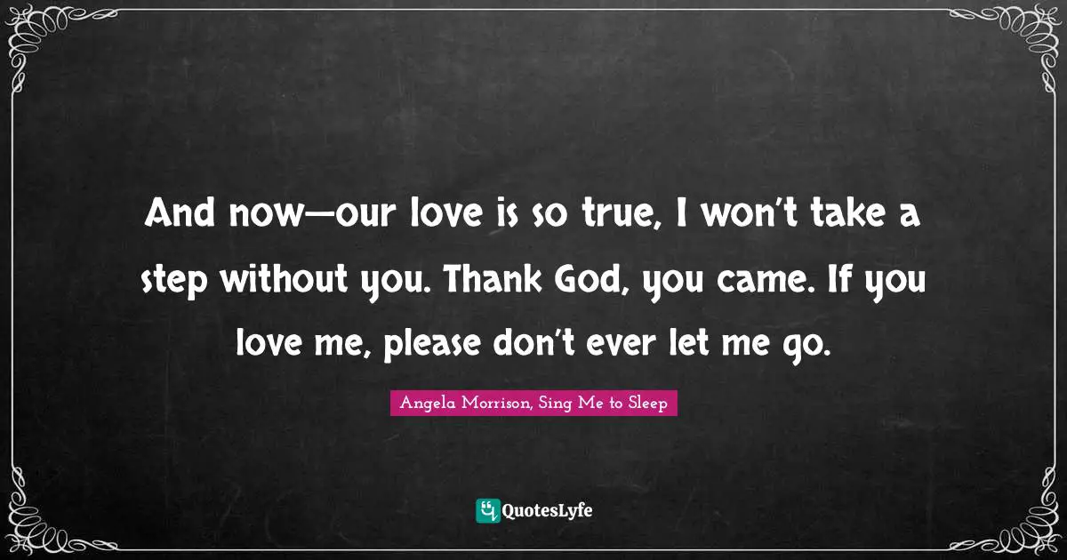 And now—our love is so true, I won’t take a step without you. Thank God, you came. If you love me, please don’t ever let me go.