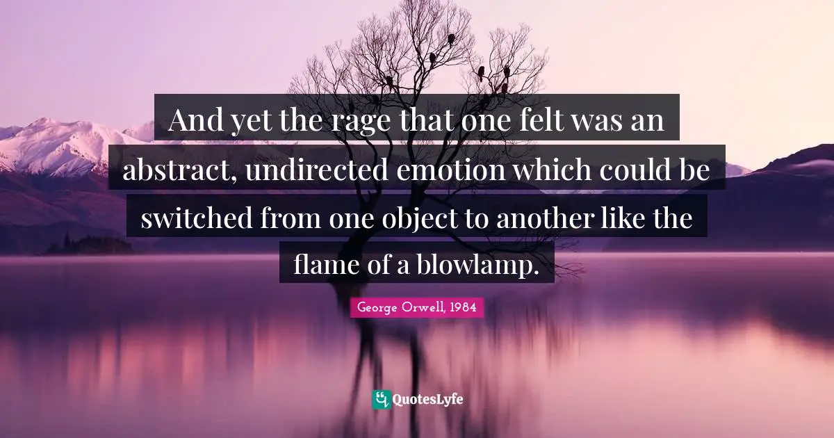 And yet the rage that one felt was an abstract, undirected emotion which could be switched from one object to another like the flame of a blowlamp.