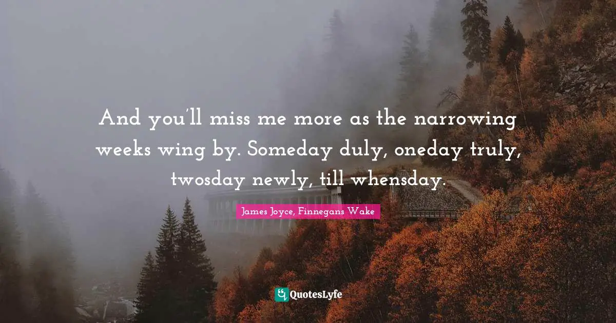 And you’ll miss me more as the narrowing weeks wing by. Someday duly, oneday truly, twosday newly, till whensday.