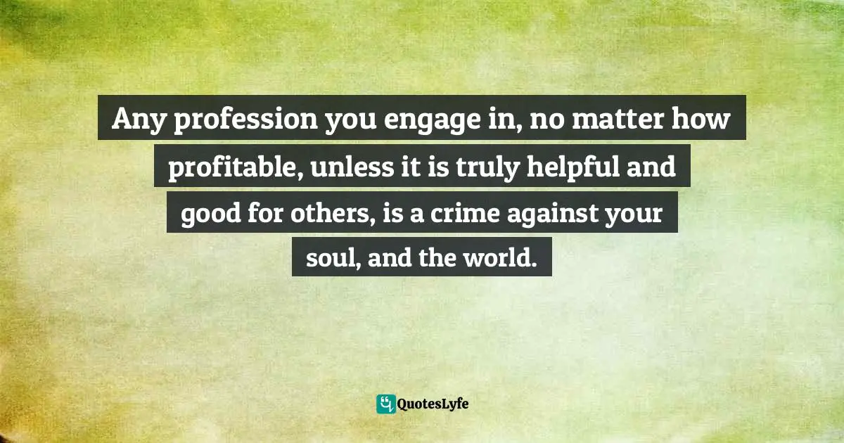Any profession you engage in, no matter how profitable, unless it is truly helpful and good for others, is a crime against your soul, and the world.