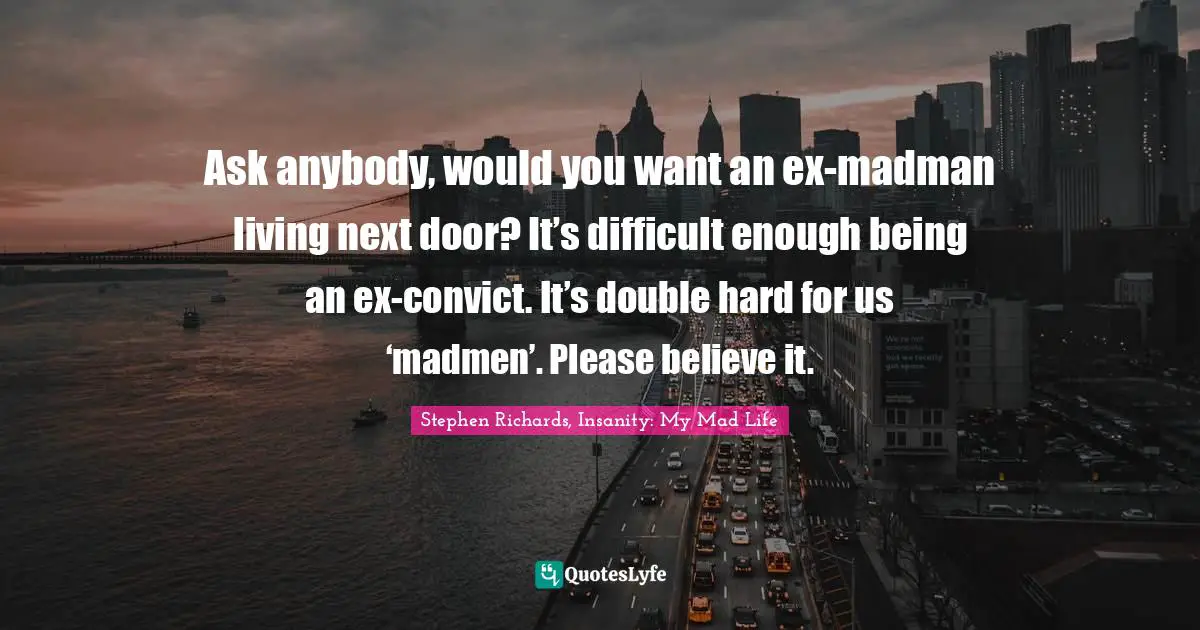 Ask anybody, would you want an ex-madman living next door? It’s difficult enough being an ex-convict. It’s double hard for us ‘madmen’. Please believe it.